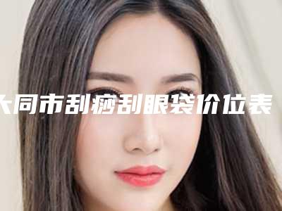 大同市刮痧刮眼袋价位表2025含医院概况-大同市刮痧刮眼袋价格行情