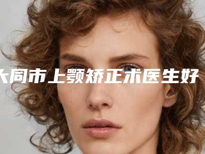 大同市上颚矫正术医生好的哪里-任勇整形医生是实力派