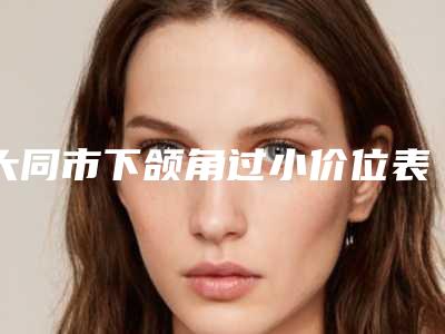 大同市下颌角过小价位表新版抢鲜(大同市下颌角过小具体费用多少钱)