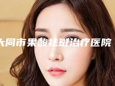 大同市果酸祛斑治疗医院上榜名单靠谱名单一览-大同市果酸祛斑治疗整形医院