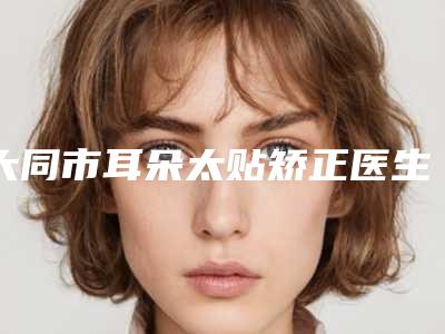 大同市耳朵太贴矫正医生排行前十快速一览-陈思睿医生推荐收藏