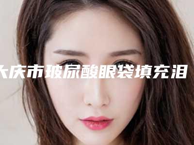 大庆市玻尿酸眼袋填充泪沟价格(收费标准)曝光_热门项目集中一览-大庆市第五医院美容整形科收费标准