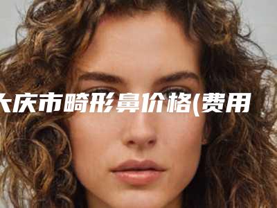 大庆市畸形鼻价格(费用)清单新版一览-大庆市畸形鼻均价为35289元
