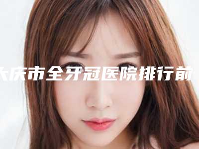 大庆市全牙冠医院排行前十大公开(大庆市全牙冠口腔医院你更喜欢哪一家)