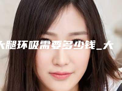 大腿环吸需要多少钱_大腿环吸多少钱