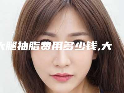 大腿抽脂费用多少钱,大腿粗抽脂多少钱