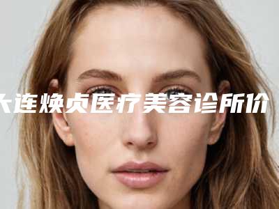 大连焕贞医疗美容诊所价格(价目)项目曝光附双眼皮做修复案例