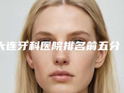 大连牙科医院排名前五分析,大连洁雅口腔居于榜首第一