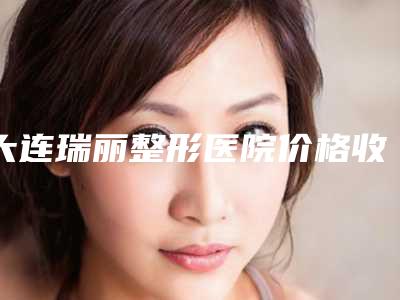 大连瑞丽整形医院价格收费表新版参考附自身脂肪丰唇珠案例