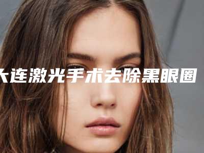 大连激光手术去除黑眼圈的方法有多少种,价格是多少