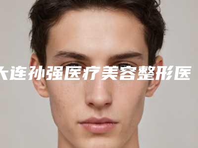 大连孙强医疗美容整形医院,大连市西岗区耶斯迪医疗美容诊所哪个好网友真实反馈