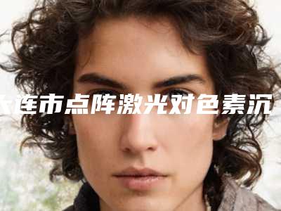 大连市点阵激光对色素沉着医院综合实力前十佳口碑排行已出炉(大连市点阵激光对色素沉着整形医院)
