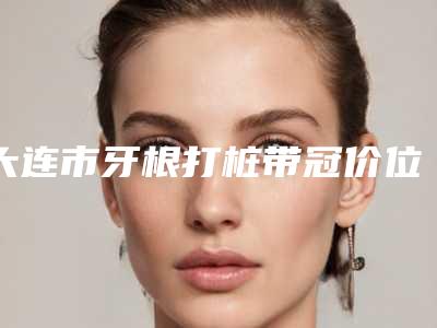 大连市牙根打桩带冠价位表修复一览-大连市牙根打桩带冠价格