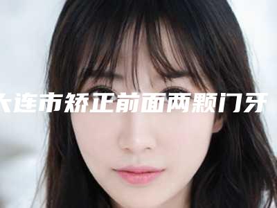 大连市矫正前面两颗门牙多少钱-大连市矫正前面两颗门牙医院在榜清单十强口碑集合