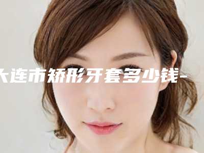 大连市矫形牙套多少钱-大连市矫形牙套医院排名榜综合实力top10强吐血推荐