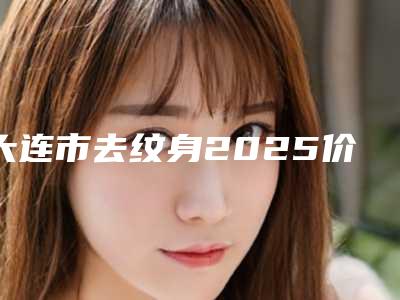 大连市去纹身2025价格(价目)明细清单-均价去纹身15734元