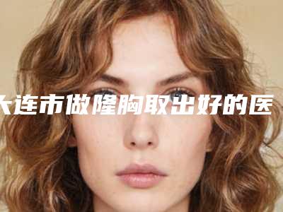 大连市做隆胸取出好的医院(大连中山华医医疗美容口碑技术在线)