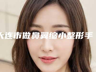 大连市做鼻翼缩小整形手术最好的整容医院是哪家(大连市做鼻翼缩小整形手术医院上榜清单前十佳最新版本公布)