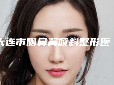 大连市侧鼻翼倾斜整形医院排名榜top10优势分析-大连市侧鼻翼倾斜整形整形医院