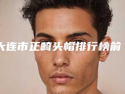 大连市正畸头帽排行榜前十名悉数盘点-大连市正畸头帽口腔医生