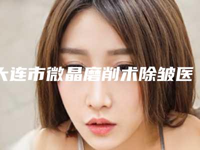 大连市微晶磨削术除皱医院排名十强良心名单来啦(大连市微晶磨削术除皱整形医院)