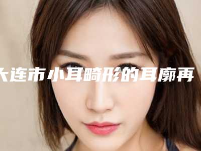 大连市小耳畸形的耳廓再造术价格表(费用)对外公布-大连市小耳畸形的耳廓再造术均价为59671元