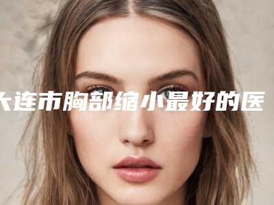 大连市胸部缩小最好的医院是哪家(大连中山华医.美容超多推荐)