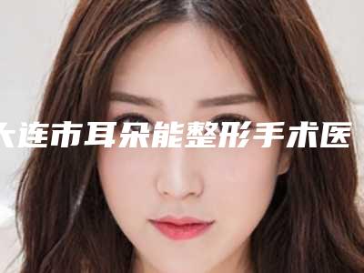 大连市耳朵能整形手术医生在榜名单前10深得网友心-黄虎整形医生收费高吗