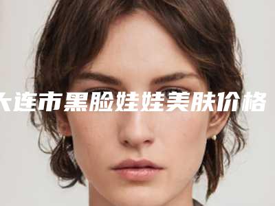 大连市黑脸娃娃美肤价格表项目均价展示-大连市黑脸娃娃美肤价格行情