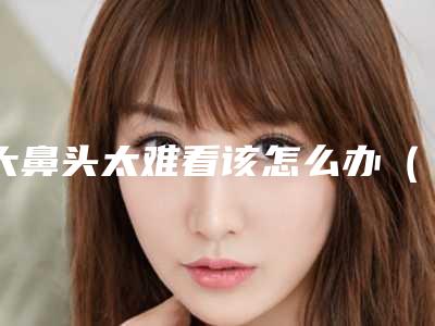 大鼻头太难看该怎么办(鼻头大怎么办啊)