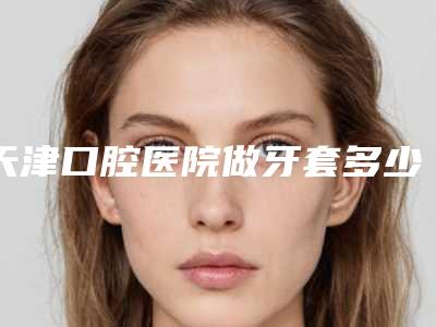 天津口腔医院做牙套多少钱呢(天津戴牙套大概多少钱)