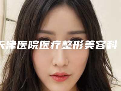 天津医院医疗整形美容科,天津伊诗医疗美容诊所实力PK口碑擅长点这里