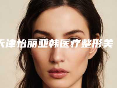 天津怡丽亚韩医疗整形美容医院,天津知妍医疗美容项目价格表技术怎么样