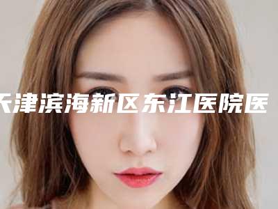 天津滨海新区东江医院医疗美容科专家介绍做抽脂丰胸指南