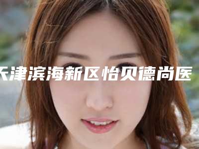 天津滨海新区怡贝德尚医疗美容门诊部价格(收费标准)2025项目全新-胡晓超医生介绍