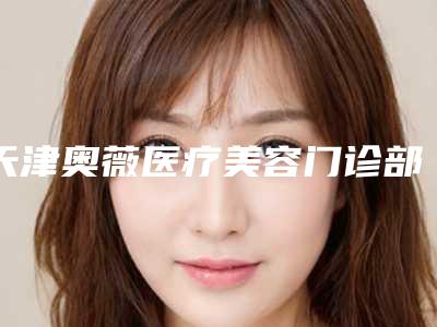天津奥薇医疗美容门诊部事件-价格(价目)人气项目医生资料分享
