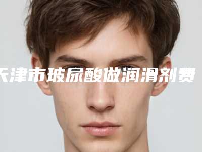 天津市玻尿酸做润滑剂费用表明细分享_附医院全新资料-天津市玻尿酸做润滑剂均价为5498元