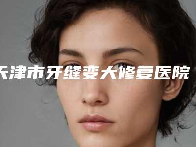天津市牙缝变大修复医院排行口碑实力盘点(天津市牙缝变大修复口腔医院正规有资质)