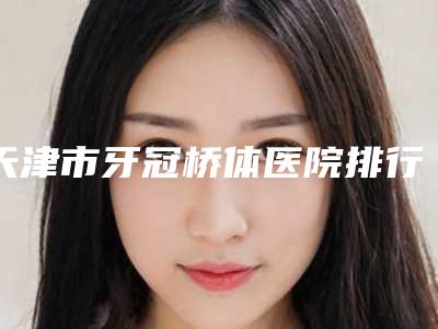 天津市牙冠桥体医院排行前十名清单流出(天津市牙冠桥体口腔医院技术优势_综合实力先知道)