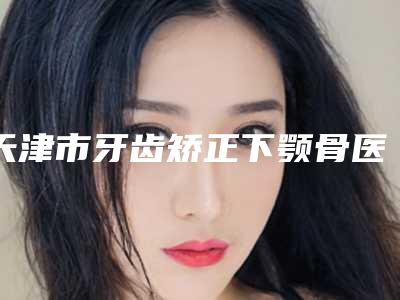 天津市牙齿矫正下颚骨医院在榜名单前十位新鲜出炉（天津津南牙卫士口腔前三的口碑排名推荐）