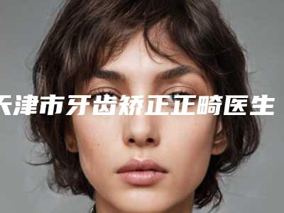 天津市牙齿矫正正畸医生排名榜top10强全新get-天津市牙齿矫正正畸口腔医生