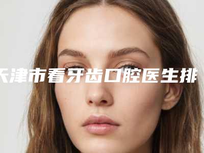 天津市看牙齿口腔医生排行榜top10近期公布-天津市看牙齿医生收费不贵是真的