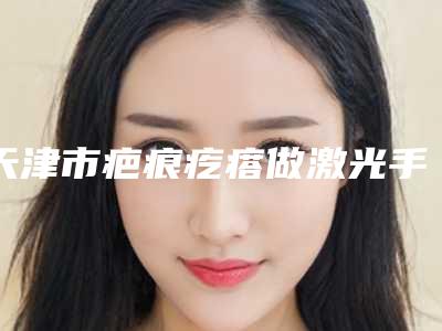 天津市疤痕疙瘩做激光手术收费标准新版更新-天津市疤痕疙瘩做激光手术价格大揭密