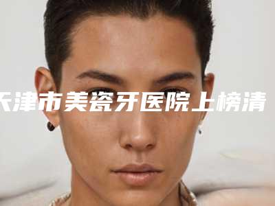 天津市美瓷牙医院上榜清单强榜前10优势占尽（天津市美瓷牙口腔医院连锁你更喜欢哪一家）