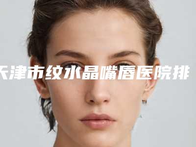 天津市纹水晶嘴唇医院排行前十佳较新出炉-天津市纹水晶嘴唇整形医院