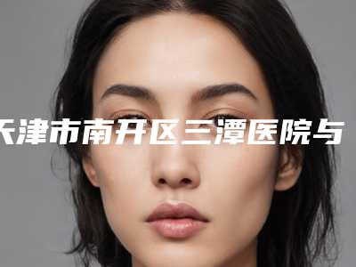 天津市南开区三潭医院与天津莉菲儿医疗美容诊所专业连锁你选谁