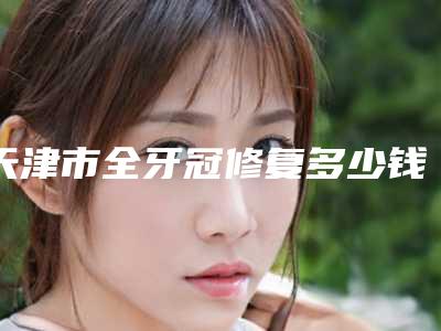 天津市全牙冠修复多少钱-天津市全牙冠修复医院在榜清单综合实力前十名正规介绍