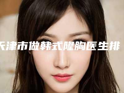 天津市做韩式隆胸医生排行top10强口碑解读-天津市做韩式隆胸整形医生