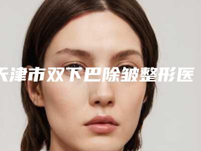 天津市双下巴除皱整形医生上榜名单top10权威最新发布-张良医生出名靠谱