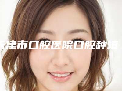 天津市口腔医院口腔种植科好不好?医生简介技术擅长医院了解一下